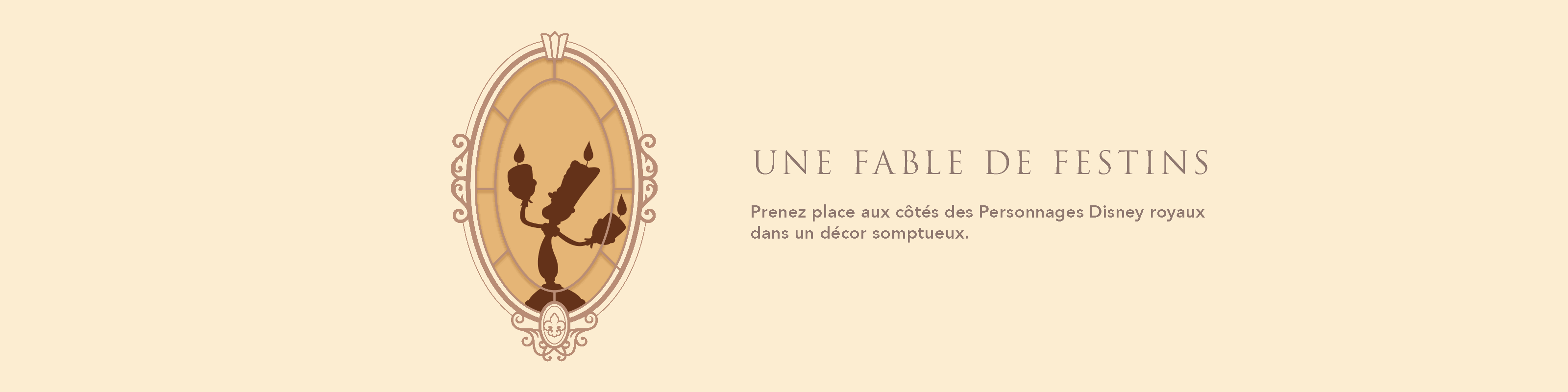 UNE FABLE DE FESTINS Prenez place aux côtés des Personnages Disney royaux dans un décor somptueux.